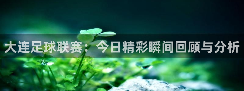  大连足球联赛：今日精彩瞬间回顾与分析